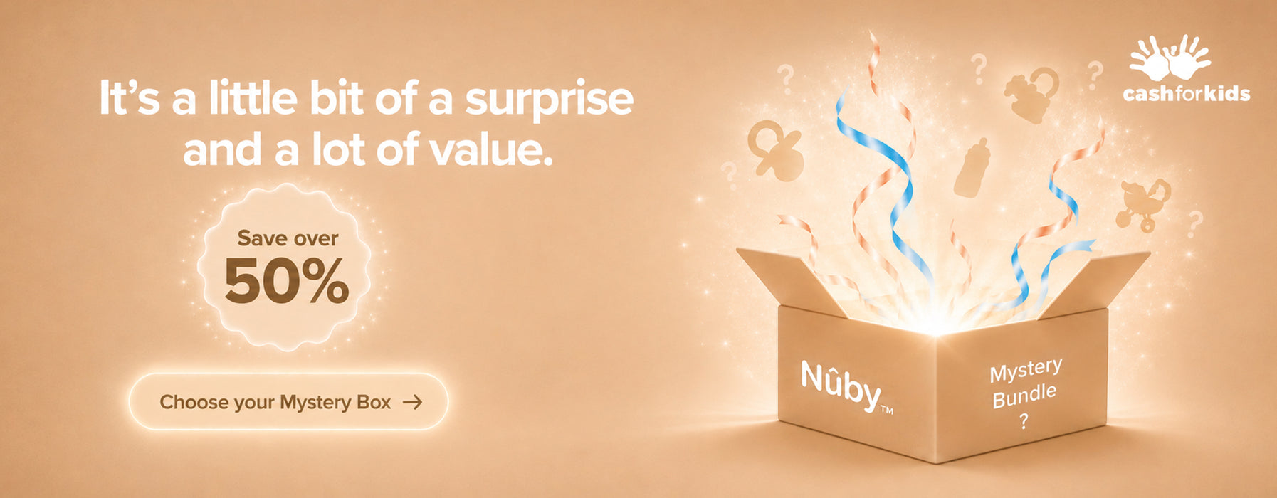 It’s a little bit of a surprise and a lot of value. Save over 50% with our Nuby Mystery Box. Plus we will donate £1 to Cash for Kids with every box sold. Choose your Mystery Box.